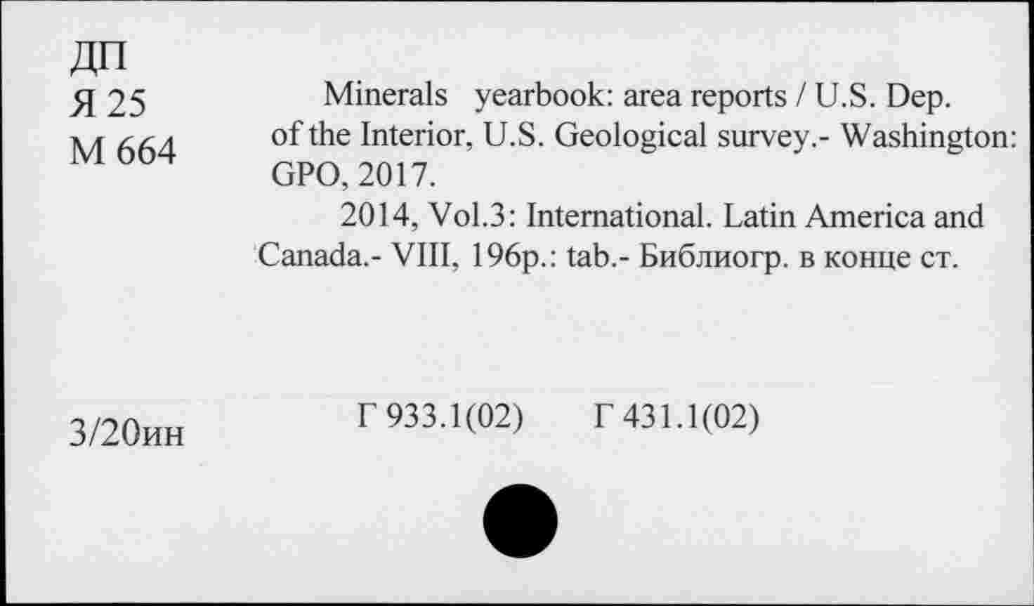 ﻿ДП
Я 25
М 664
Minerals yearbook: area reports / U.S. Dep.
of the Interior, U.S. Geological survey.- Washington: GPO, 2017.
2014, VoL3: International. Latin America and
Canada.- VIII, 196p.: tab.- Библиогр. в конце ст.
3/20ин
Г 933.1(02) Г 431.1(02)